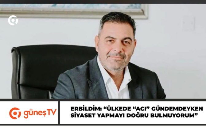 Erbildim: “Ülkede “ACI” gündemdeyken siyaset yapmayı doğru bulmuyorum”